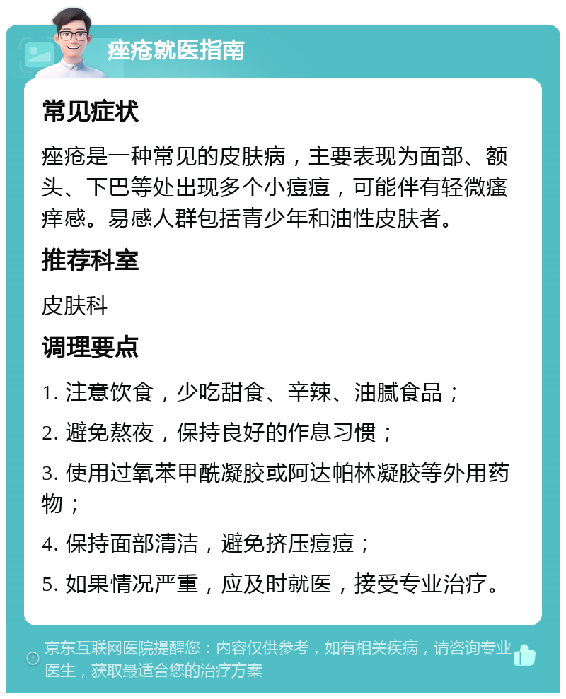 痤疮就医指南 常见症状 痤疮是一种常见的皮肤病，主要表现为面部、额头、下巴等处出现多个小痘痘，可能伴有轻微瘙痒感。易感人群包括青少年和油性皮肤者。 推荐科室 皮肤科 调理要点 1. 注意饮食，少吃甜食、辛辣、油腻食品； 2. 避免熬夜，保持良好的作息习惯； 3. 使用过氧苯甲酰凝胶或阿达帕林凝胶等外用药物； 4. 保持面部清洁，避免挤压痘痘； 5. 如果情况严重，应及时就医，接受专业治疗。