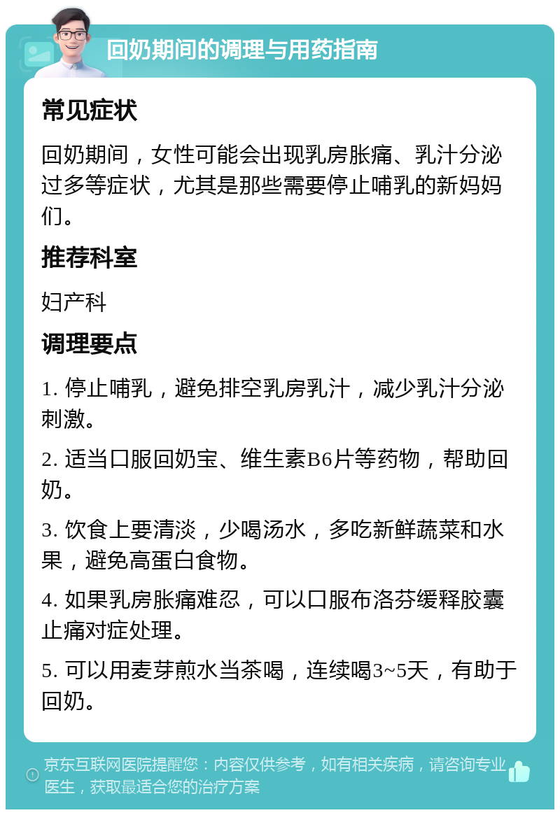 回奶期间的调理与用药指南 常见症状 回奶期间，女性可能会出现乳房胀痛、乳汁分泌过多等症状，尤其是那些需要停止哺乳的新妈妈们。 推荐科室 妇产科 调理要点 1. 停止哺乳，避免排空乳房乳汁，减少乳汁分泌刺激。 2. 适当口服回奶宝、维生素B6片等药物，帮助回奶。 3. 饮食上要清淡，少喝汤水，多吃新鲜蔬菜和水果，避免高蛋白食物。 4. 如果乳房胀痛难忍，可以口服布洛芬缓释胶囊止痛对症处理。 5. 可以用麦芽煎水当茶喝，连续喝3~5天，有助于回奶。