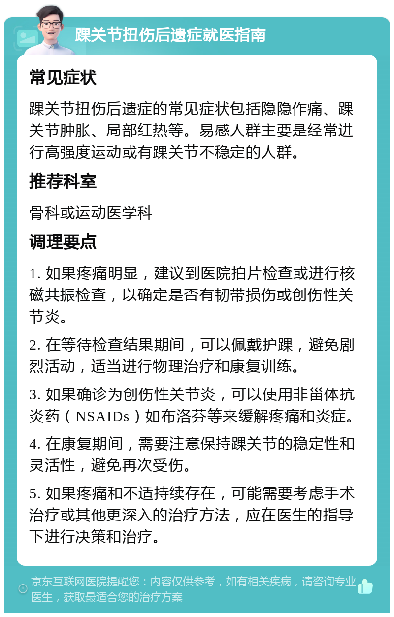 踝关节扭伤后遗症就医指南 常见症状 踝关节扭伤后遗症的常见症状包括隐隐作痛、踝关节肿胀、局部红热等。易感人群主要是经常进行高强度运动或有踝关节不稳定的人群。 推荐科室 骨科或运动医学科 调理要点 1. 如果疼痛明显，建议到医院拍片检查或进行核磁共振检查，以确定是否有韧带损伤或创伤性关节炎。 2. 在等待检查结果期间，可以佩戴护踝，避免剧烈活动，适当进行物理治疗和康复训练。 3. 如果确诊为创伤性关节炎，可以使用非甾体抗炎药（NSAIDs）如布洛芬等来缓解疼痛和炎症。 4. 在康复期间，需要注意保持踝关节的稳定性和灵活性，避免再次受伤。 5. 如果疼痛和不适持续存在，可能需要考虑手术治疗或其他更深入的治疗方法，应在医生的指导下进行决策和治疗。