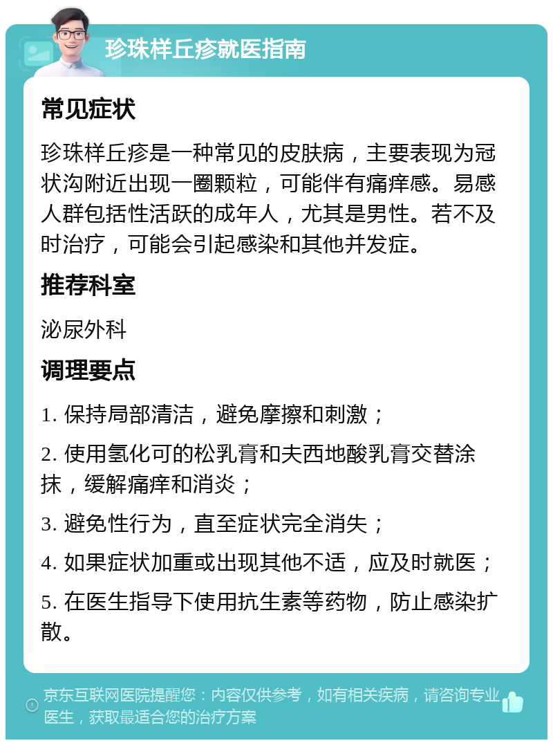 珍珠样丘疹就医指南 常见症状 珍珠样丘疹是一种常见的皮肤病，主要表现为冠状沟附近出现一圈颗粒，可能伴有痛痒感。易感人群包括性活跃的成年人，尤其是男性。若不及时治疗，可能会引起感染和其他并发症。 推荐科室 泌尿外科 调理要点 1. 保持局部清洁，避免摩擦和刺激； 2. 使用氢化可的松乳膏和夫西地酸乳膏交替涂抹，缓解痛痒和消炎； 3. 避免性行为，直至症状完全消失； 4. 如果症状加重或出现其他不适，应及时就医； 5. 在医生指导下使用抗生素等药物，防止感染扩散。