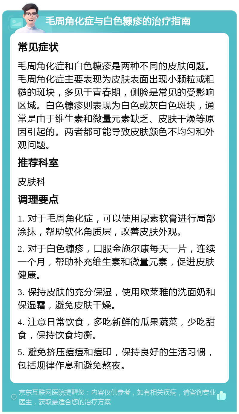 毛周角化症与白色糠疹的治疗指南 常见症状 毛周角化症和白色糠疹是两种不同的皮肤问题。毛周角化症主要表现为皮肤表面出现小颗粒或粗糙的斑块，多见于青春期，侧脸是常见的受影响区域。白色糠疹则表现为白色或灰白色斑块，通常是由于维生素和微量元素缺乏、皮肤干燥等原因引起的。两者都可能导致皮肤颜色不均匀和外观问题。 推荐科室 皮肤科 调理要点 1. 对于毛周角化症，可以使用尿素软膏进行局部涂抹，帮助软化角质层，改善皮肤外观。 2. 对于白色糠疹，口服金施尔康每天一片，连续一个月，帮助补充维生素和微量元素，促进皮肤健康。 3. 保持皮肤的充分保湿，使用欧莱雅的洗面奶和保湿霜，避免皮肤干燥。 4. 注意日常饮食，多吃新鲜的瓜果蔬菜，少吃甜食，保持饮食均衡。 5. 避免挤压痘痘和痘印，保持良好的生活习惯，包括规律作息和避免熬夜。