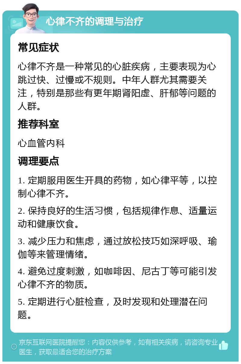 心律不齐的调理与治疗 常见症状 心律不齐是一种常见的心脏疾病，主要表现为心跳过快、过慢或不规则。中年人群尤其需要关注，特别是那些有更年期肾阳虚、肝郁等问题的人群。 推荐科室 心血管内科 调理要点 1. 定期服用医生开具的药物，如心律平等，以控制心律不齐。 2. 保持良好的生活习惯，包括规律作息、适量运动和健康饮食。 3. 减少压力和焦虑，通过放松技巧如深呼吸、瑜伽等来管理情绪。 4. 避免过度刺激，如咖啡因、尼古丁等可能引发心律不齐的物质。 5. 定期进行心脏检查，及时发现和处理潜在问题。