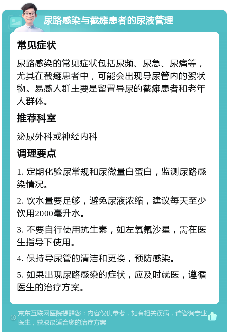 尿路感染与截瘫患者的尿液管理 常见症状 尿路感染的常见症状包括尿频、尿急、尿痛等，尤其在截瘫患者中，可能会出现导尿管内的絮状物。易感人群主要是留置导尿的截瘫患者和老年人群体。 推荐科室 泌尿外科或神经内科 调理要点 1. 定期化验尿常规和尿微量白蛋白，监测尿路感染情况。 2. 饮水量要足够，避免尿液浓缩，建议每天至少饮用2000毫升水。 3. 不要自行使用抗生素，如左氧氟沙星，需在医生指导下使用。 4. 保持导尿管的清洁和更换，预防感染。 5. 如果出现尿路感染的症状，应及时就医，遵循医生的治疗方案。