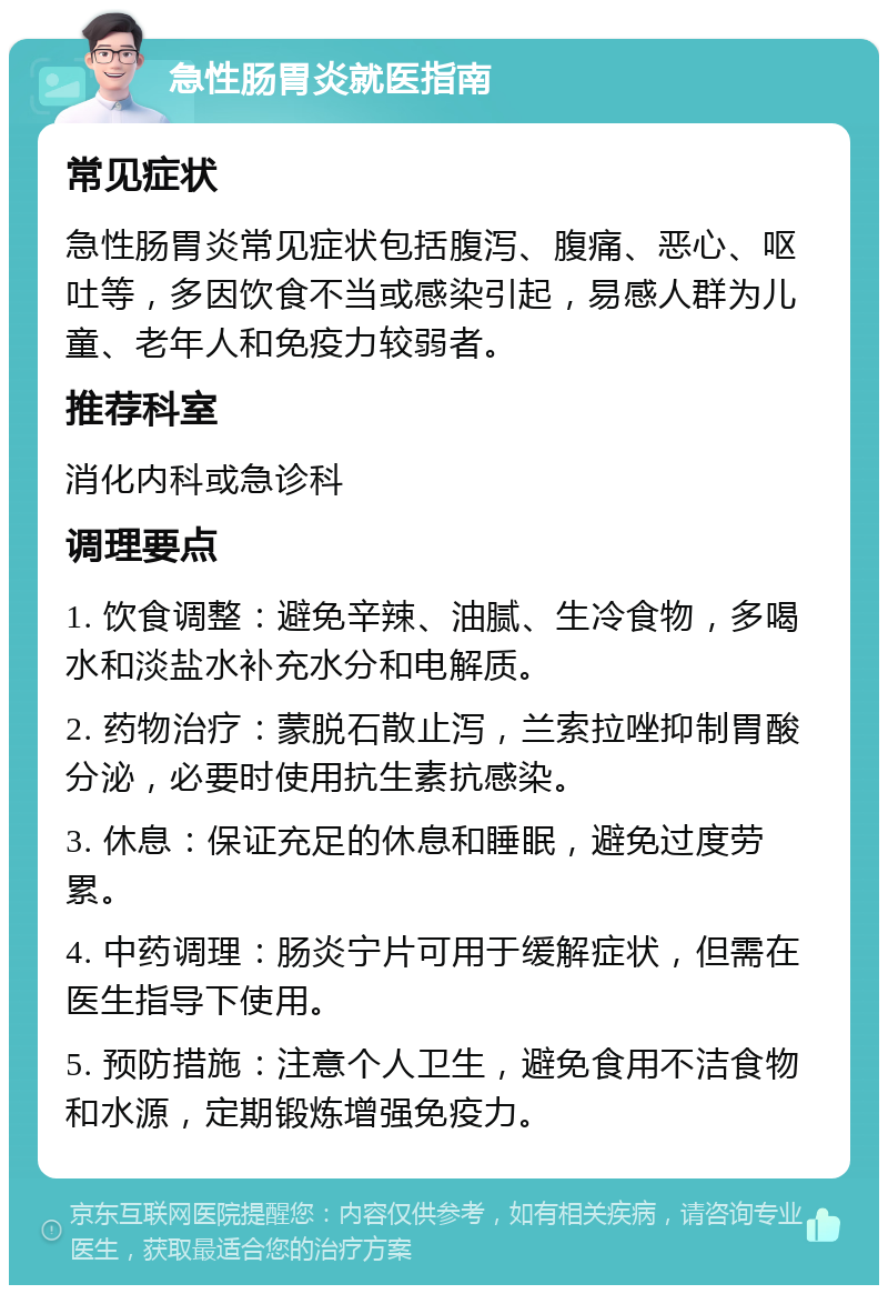 急性肠胃炎就医指南 常见症状 急性肠胃炎常见症状包括腹泻、腹痛、恶心、呕吐等，多因饮食不当或感染引起，易感人群为儿童、老年人和免疫力较弱者。 推荐科室 消化内科或急诊科 调理要点 1. 饮食调整：避免辛辣、油腻、生冷食物，多喝水和淡盐水补充水分和电解质。 2. 药物治疗：蒙脱石散止泻，兰索拉唑抑制胃酸分泌，必要时使用抗生素抗感染。 3. 休息：保证充足的休息和睡眠，避免过度劳累。 4. 中药调理：肠炎宁片可用于缓解症状，但需在医生指导下使用。 5. 预防措施：注意个人卫生，避免食用不洁食物和水源，定期锻炼增强免疫力。