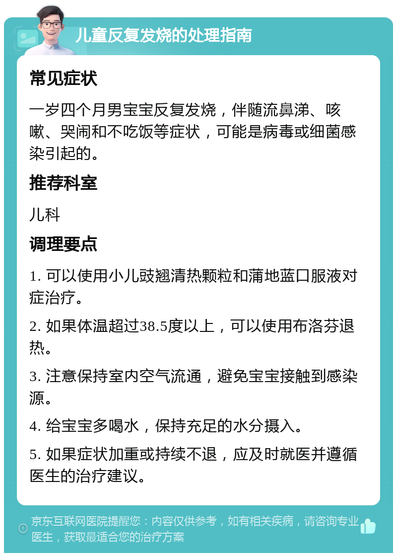 儿童反复发烧的处理指南 常见症状 一岁四个月男宝宝反复发烧，伴随流鼻涕、咳嗽、哭闹和不吃饭等症状，可能是病毒或细菌感染引起的。 推荐科室 儿科 调理要点 1. 可以使用小儿豉翘清热颗粒和蒲地蓝口服液对症治疗。 2. 如果体温超过38.5度以上，可以使用布洛芬退热。 3. 注意保持室内空气流通，避免宝宝接触到感染源。 4. 给宝宝多喝水，保持充足的水分摄入。 5. 如果症状加重或持续不退，应及时就医并遵循医生的治疗建议。