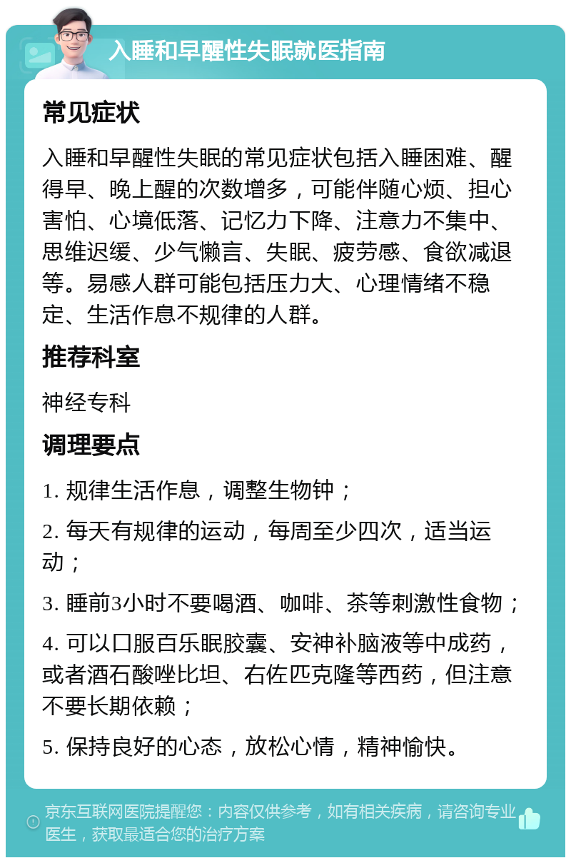 入睡和早醒性失眠就医指南 常见症状 入睡和早醒性失眠的常见症状包括入睡困难、醒得早、晚上醒的次数增多，可能伴随心烦、担心害怕、心境低落、记忆力下降、注意力不集中、思维迟缓、少气懒言、失眠、疲劳感、食欲减退等。易感人群可能包括压力大、心理情绪不稳定、生活作息不规律的人群。 推荐科室 神经专科 调理要点 1. 规律生活作息，调整生物钟； 2. 每天有规律的运动，每周至少四次，适当运动； 3. 睡前3小时不要喝酒、咖啡、茶等刺激性食物； 4. 可以口服百乐眠胶囊、安神补脑液等中成药，或者酒石酸唑比坦、右佐匹克隆等西药，但注意不要长期依赖； 5. 保持良好的心态，放松心情，精神愉快。