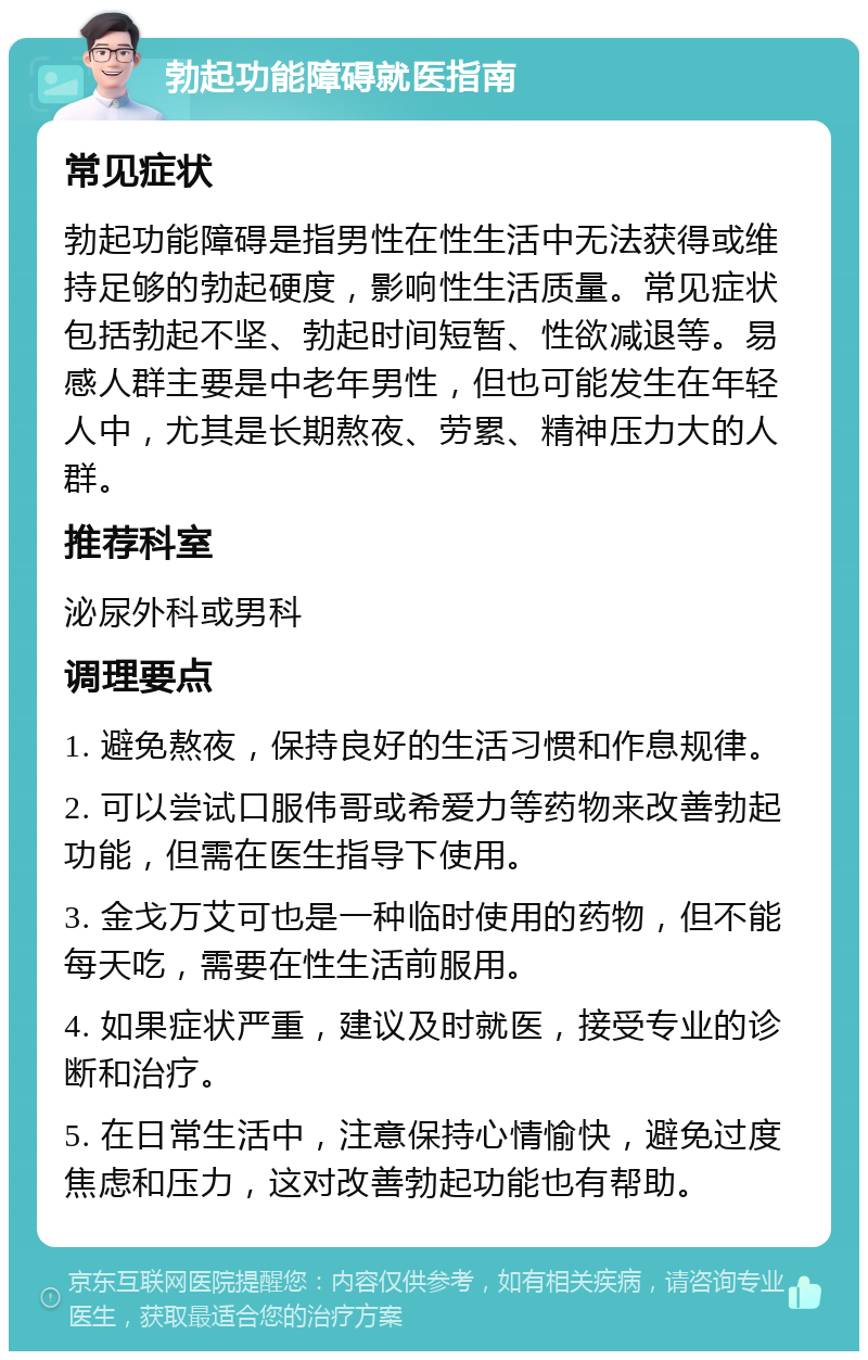 勃起功能障碍就医指南 常见症状 勃起功能障碍是指男性在性生活中无法获得或维持足够的勃起硬度，影响性生活质量。常见症状包括勃起不坚、勃起时间短暂、性欲减退等。易感人群主要是中老年男性，但也可能发生在年轻人中，尤其是长期熬夜、劳累、精神压力大的人群。 推荐科室 泌尿外科或男科 调理要点 1. 避免熬夜，保持良好的生活习惯和作息规律。 2. 可以尝试口服伟哥或希爱力等药物来改善勃起功能，但需在医生指导下使用。 3. 金戈万艾可也是一种临时使用的药物，但不能每天吃，需要在性生活前服用。 4. 如果症状严重，建议及时就医，接受专业的诊断和治疗。 5. 在日常生活中，注意保持心情愉快，避免过度焦虑和压力，这对改善勃起功能也有帮助。