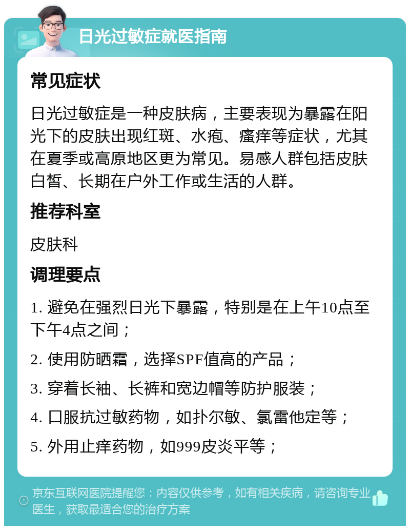 日光过敏症就医指南 常见症状 日光过敏症是一种皮肤病，主要表现为暴露在阳光下的皮肤出现红斑、水疱、瘙痒等症状，尤其在夏季或高原地区更为常见。易感人群包括皮肤白皙、长期在户外工作或生活的人群。 推荐科室 皮肤科 调理要点 1. 避免在强烈日光下暴露，特别是在上午10点至下午4点之间； 2. 使用防晒霜，选择SPF值高的产品； 3. 穿着长袖、长裤和宽边帽等防护服装； 4. 口服抗过敏药物，如扑尔敏、氯雷他定等； 5. 外用止痒药物，如999皮炎平等；