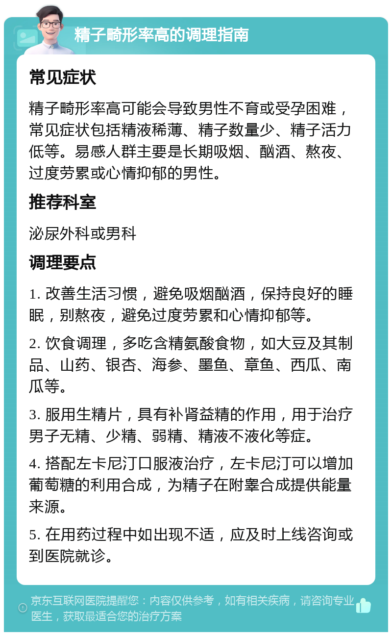 精子畸形率高的调理指南 常见症状 精子畸形率高可能会导致男性不育或受孕困难，常见症状包括精液稀薄、精子数量少、精子活力低等。易感人群主要是长期吸烟、酗酒、熬夜、过度劳累或心情抑郁的男性。 推荐科室 泌尿外科或男科 调理要点 1. 改善生活习惯，避免吸烟酗酒，保持良好的睡眠，别熬夜，避免过度劳累和心情抑郁等。 2. 饮食调理，多吃含精氨酸食物，如大豆及其制品、山药、银杏、海参、墨鱼、章鱼、西瓜、南瓜等。 3. 服用生精片，具有补肾益精的作用，用于治疗男子无精、少精、弱精、精液不液化等症。 4. 搭配左卡尼汀口服液治疗，左卡尼汀可以增加葡萄糖的利用合成，为精子在附睾合成提供能量来源。 5. 在用药过程中如出现不适，应及时上线咨询或到医院就诊。