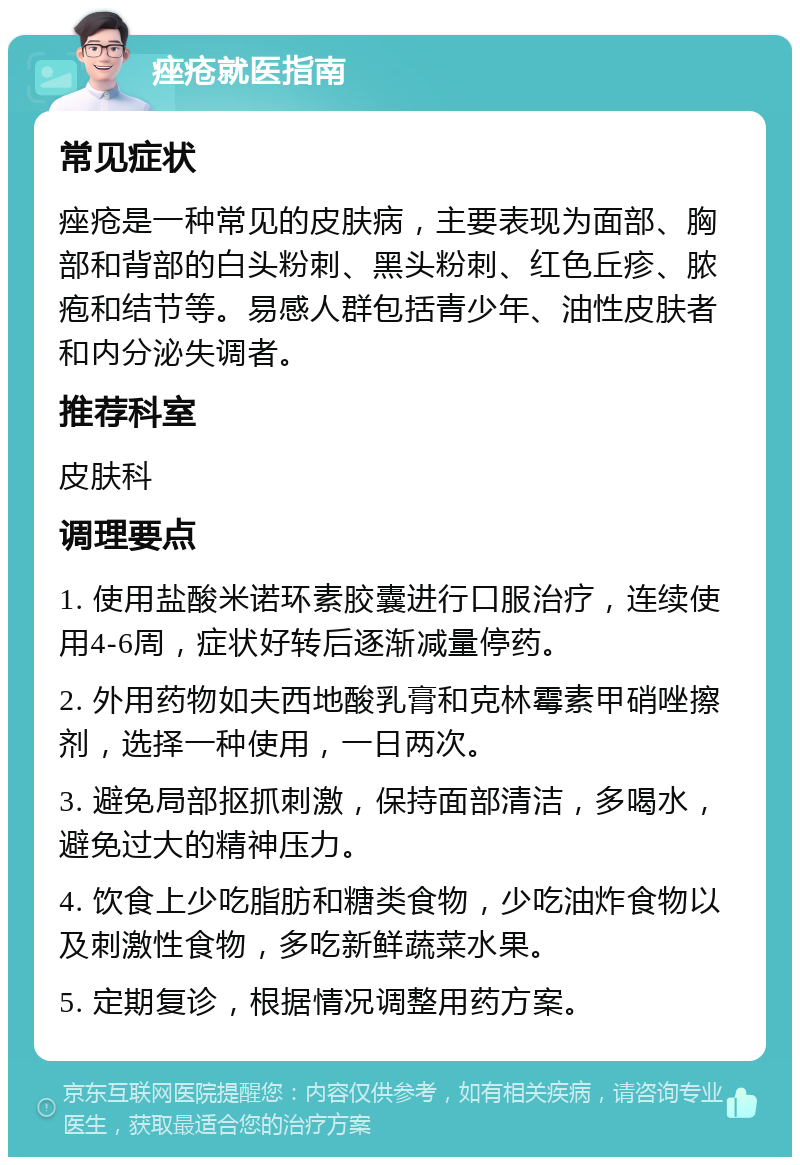 痤疮就医指南 常见症状 痤疮是一种常见的皮肤病，主要表现为面部、胸部和背部的白头粉刺、黑头粉刺、红色丘疹、脓疱和结节等。易感人群包括青少年、油性皮肤者和内分泌失调者。 推荐科室 皮肤科 调理要点 1. 使用盐酸米诺环素胶囊进行口服治疗，连续使用4-6周，症状好转后逐渐减量停药。 2. 外用药物如夫西地酸乳膏和克林霉素甲硝唑擦剂，选择一种使用，一日两次。 3. 避免局部抠抓刺激，保持面部清洁，多喝水，避免过大的精神压力。 4. 饮食上少吃脂肪和糖类食物，少吃油炸食物以及刺激性食物，多吃新鲜蔬菜水果。 5. 定期复诊，根据情况调整用药方案。