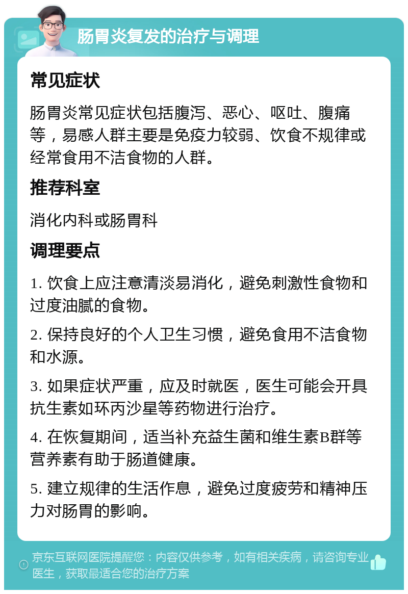 肠胃炎复发的治疗与调理 常见症状 肠胃炎常见症状包括腹泻、恶心、呕吐、腹痛等，易感人群主要是免疫力较弱、饮食不规律或经常食用不洁食物的人群。 推荐科室 消化内科或肠胃科 调理要点 1. 饮食上应注意清淡易消化，避免刺激性食物和过度油腻的食物。 2. 保持良好的个人卫生习惯，避免食用不洁食物和水源。 3. 如果症状严重，应及时就医，医生可能会开具抗生素如环丙沙星等药物进行治疗。 4. 在恢复期间，适当补充益生菌和维生素B群等营养素有助于肠道健康。 5. 建立规律的生活作息，避免过度疲劳和精神压力对肠胃的影响。