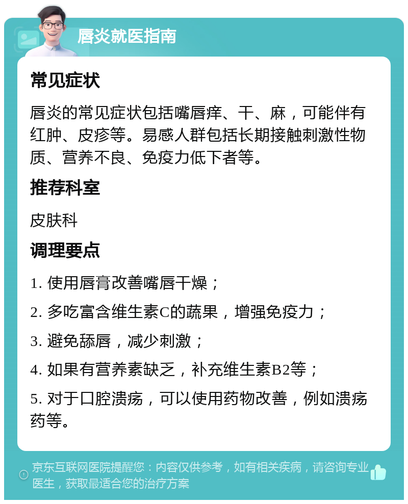 唇炎就医指南 常见症状 唇炎的常见症状包括嘴唇痒、干、麻，可能伴有红肿、皮疹等。易感人群包括长期接触刺激性物质、营养不良、免疫力低下者等。 推荐科室 皮肤科 调理要点 1. 使用唇膏改善嘴唇干燥； 2. 多吃富含维生素C的蔬果，增强免疫力； 3. 避免舔唇，减少刺激； 4. 如果有营养素缺乏，补充维生素B2等； 5. 对于口腔溃疡，可以使用药物改善，例如溃疡药等。