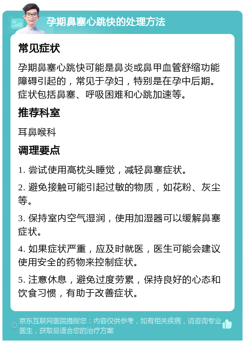 孕期鼻塞心跳快的处理方法 常见症状 孕期鼻塞心跳快可能是鼻炎或鼻甲血管舒缩功能障碍引起的，常见于孕妇，特别是在孕中后期。症状包括鼻塞、呼吸困难和心跳加速等。 推荐科室 耳鼻喉科 调理要点 1. 尝试使用高枕头睡觉，减轻鼻塞症状。 2. 避免接触可能引起过敏的物质，如花粉、灰尘等。 3. 保持室内空气湿润，使用加湿器可以缓解鼻塞症状。 4. 如果症状严重，应及时就医，医生可能会建议使用安全的药物来控制症状。 5. 注意休息，避免过度劳累，保持良好的心态和饮食习惯，有助于改善症状。