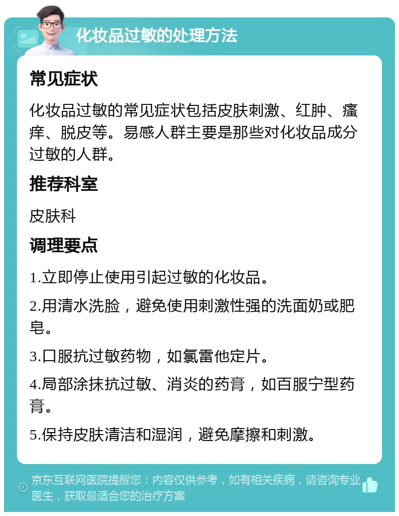 化妆品过敏的处理方法 常见症状 化妆品过敏的常见症状包括皮肤刺激、红肿、瘙痒、脱皮等。易感人群主要是那些对化妆品成分过敏的人群。 推荐科室 皮肤科 调理要点 1.立即停止使用引起过敏的化妆品。 2.用清水洗脸，避免使用刺激性强的洗面奶或肥皂。 3.口服抗过敏药物，如氯雷他定片。 4.局部涂抹抗过敏、消炎的药膏，如百服宁型药膏。 5.保持皮肤清洁和湿润，避免摩擦和刺激。