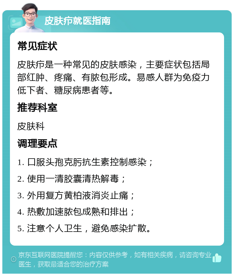 皮肤疖就医指南 常见症状 皮肤疖是一种常见的皮肤感染，主要症状包括局部红肿、疼痛、有脓包形成。易感人群为免疫力低下者、糖尿病患者等。 推荐科室 皮肤科 调理要点 1. 口服头孢克肟抗生素控制感染； 2. 使用一清胶囊清热解毒； 3. 外用复方黄柏液消炎止痛； 4. 热敷加速脓包成熟和排出； 5. 注意个人卫生，避免感染扩散。