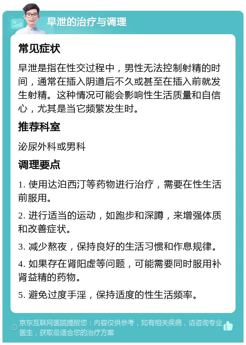 早泄的治疗与调理 常见症状 早泄是指在性交过程中，男性无法控制射精的时间，通常在插入阴道后不久或甚至在插入前就发生射精。这种情况可能会影响性生活质量和自信心，尤其是当它频繁发生时。 推荐科室 泌尿外科或男科 调理要点 1. 使用达泊西汀等药物进行治疗，需要在性生活前服用。 2. 进行适当的运动，如跑步和深蹲，来增强体质和改善症状。 3. 减少熬夜，保持良好的生活习惯和作息规律。 4. 如果存在肾阳虚等问题，可能需要同时服用补肾益精的药物。 5. 避免过度手淫，保持适度的性生活频率。