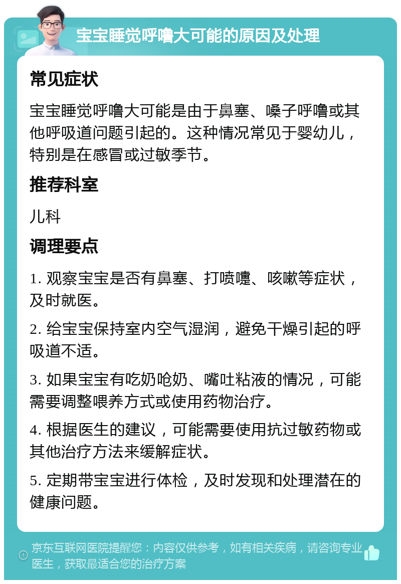 宝宝睡觉呼噜大可能的原因及处理 常见症状 宝宝睡觉呼噜大可能是由于鼻塞、嗓子呼噜或其他呼吸道问题引起的。这种情况常见于婴幼儿，特别是在感冒或过敏季节。 推荐科室 儿科 调理要点 1. 观察宝宝是否有鼻塞、打喷嚏、咳嗽等症状，及时就医。 2. 给宝宝保持室内空气湿润，避免干燥引起的呼吸道不适。 3. 如果宝宝有吃奶呛奶、嘴吐粘液的情况，可能需要调整喂养方式或使用药物治疗。 4. 根据医生的建议，可能需要使用抗过敏药物或其他治疗方法来缓解症状。 5. 定期带宝宝进行体检，及时发现和处理潜在的健康问题。