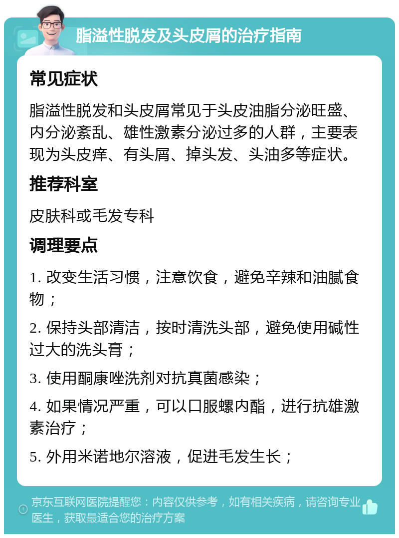 脂溢性脱发及头皮屑的治疗指南 常见症状 脂溢性脱发和头皮屑常见于头皮油脂分泌旺盛、内分泌紊乱、雄性激素分泌过多的人群，主要表现为头皮痒、有头屑、掉头发、头油多等症状。 推荐科室 皮肤科或毛发专科 调理要点 1. 改变生活习惯，注意饮食，避免辛辣和油腻食物； 2. 保持头部清洁，按时清洗头部，避免使用碱性过大的洗头膏； 3. 使用酮康唑洗剂对抗真菌感染； 4. 如果情况严重，可以口服螺内酯，进行抗雄激素治疗； 5. 外用米诺地尔溶液，促进毛发生长；