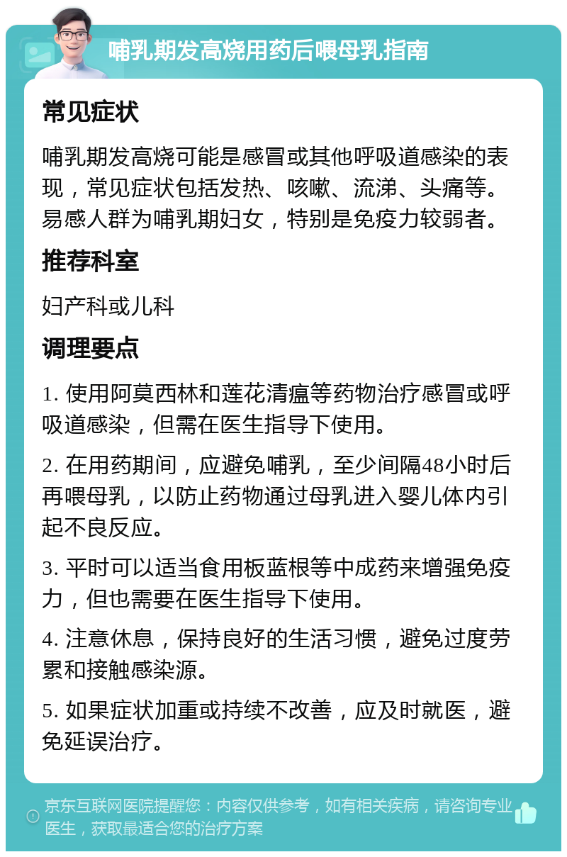 哺乳期发高烧用药后喂母乳指南 常见症状 哺乳期发高烧可能是感冒或其他呼吸道感染的表现，常见症状包括发热、咳嗽、流涕、头痛等。易感人群为哺乳期妇女，特别是免疫力较弱者。 推荐科室 妇产科或儿科 调理要点 1. 使用阿莫西林和莲花清瘟等药物治疗感冒或呼吸道感染，但需在医生指导下使用。 2. 在用药期间，应避免哺乳，至少间隔48小时后再喂母乳，以防止药物通过母乳进入婴儿体内引起不良反应。 3. 平时可以适当食用板蓝根等中成药来增强免疫力，但也需要在医生指导下使用。 4. 注意休息，保持良好的生活习惯，避免过度劳累和接触感染源。 5. 如果症状加重或持续不改善，应及时就医，避免延误治疗。