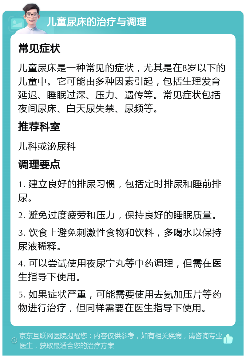 儿童尿床的治疗与调理 常见症状 儿童尿床是一种常见的症状，尤其是在8岁以下的儿童中。它可能由多种因素引起，包括生理发育延迟、睡眠过深、压力、遗传等。常见症状包括夜间尿床、白天尿失禁、尿频等。 推荐科室 儿科或泌尿科 调理要点 1. 建立良好的排尿习惯，包括定时排尿和睡前排尿。 2. 避免过度疲劳和压力，保持良好的睡眠质量。 3. 饮食上避免刺激性食物和饮料，多喝水以保持尿液稀释。 4. 可以尝试使用夜尿宁丸等中药调理，但需在医生指导下使用。 5. 如果症状严重，可能需要使用去氨加压片等药物进行治疗，但同样需要在医生指导下使用。