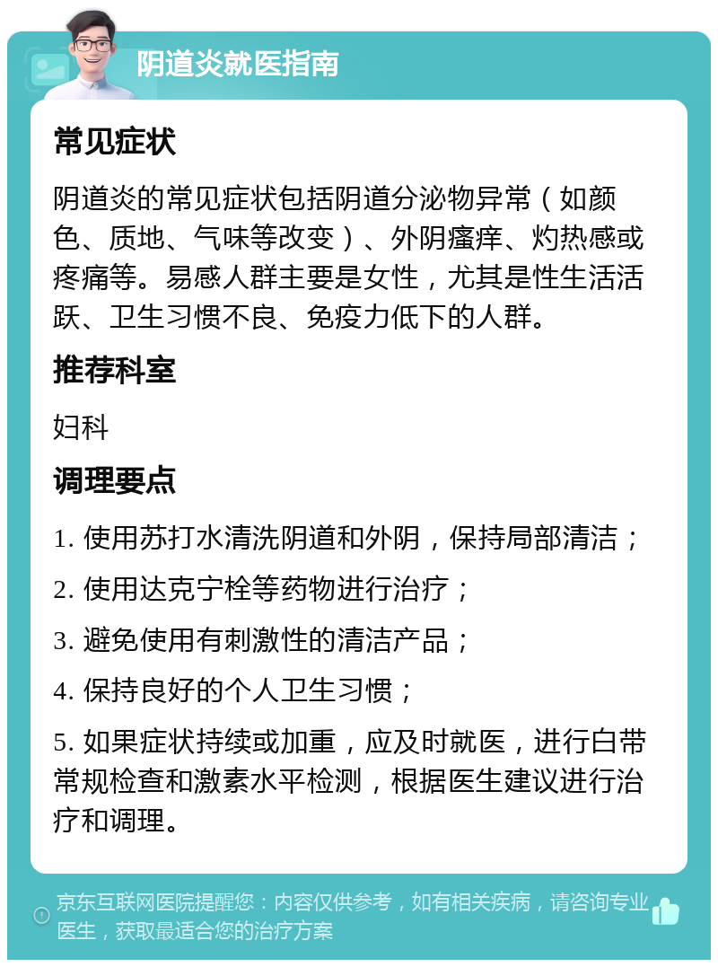 阴道炎就医指南 常见症状 阴道炎的常见症状包括阴道分泌物异常（如颜色、质地、气味等改变）、外阴瘙痒、灼热感或疼痛等。易感人群主要是女性，尤其是性生活活跃、卫生习惯不良、免疫力低下的人群。 推荐科室 妇科 调理要点 1. 使用苏打水清洗阴道和外阴，保持局部清洁； 2. 使用达克宁栓等药物进行治疗； 3. 避免使用有刺激性的清洁产品； 4. 保持良好的个人卫生习惯； 5. 如果症状持续或加重，应及时就医，进行白带常规检查和激素水平检测，根据医生建议进行治疗和调理。