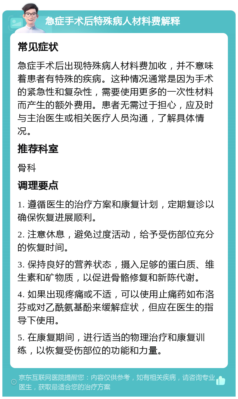 急症手术后特殊病人材料费解释 常见症状 急症手术后出现特殊病人材料费加收，并不意味着患者有特殊的疾病。这种情况通常是因为手术的紧急性和复杂性，需要使用更多的一次性材料而产生的额外费用。患者无需过于担心，应及时与主治医生或相关医疗人员沟通，了解具体情况。 推荐科室 骨科 调理要点 1. 遵循医生的治疗方案和康复计划，定期复诊以确保恢复进展顺利。 2. 注意休息，避免过度活动，给予受伤部位充分的恢复时间。 3. 保持良好的营养状态，摄入足够的蛋白质、维生素和矿物质，以促进骨骼修复和新陈代谢。 4. 如果出现疼痛或不适，可以使用止痛药如布洛芬或对乙酰氨基酚来缓解症状，但应在医生的指导下使用。 5. 在康复期间，进行适当的物理治疗和康复训练，以恢复受伤部位的功能和力量。