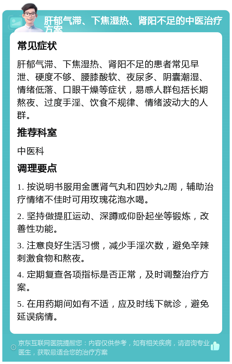 肝郁气滞、下焦湿热、肾阳不足的中医治疗方案 常见症状 肝郁气滞、下焦湿热、肾阳不足的患者常见早泄、硬度不够、腰膝酸软、夜尿多、阴囊潮湿、情绪低落、口眼干燥等症状，易感人群包括长期熬夜、过度手淫、饮食不规律、情绪波动大的人群。 推荐科室 中医科 调理要点 1. 按说明书服用金匮肾气丸和四妙丸2周，辅助治疗情绪不佳时可用玫瑰花泡水喝。 2. 坚持做提肛运动、深蹲或仰卧起坐等锻炼，改善性功能。 3. 注意良好生活习惯，减少手淫次数，避免辛辣刺激食物和熬夜。 4. 定期复查各项指标是否正常，及时调整治疗方案。 5. 在用药期间如有不适，应及时线下就诊，避免延误病情。