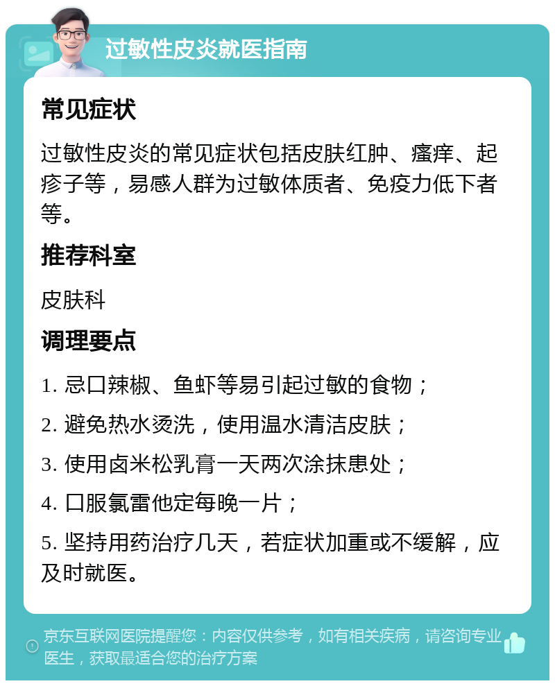 过敏性皮炎就医指南 常见症状 过敏性皮炎的常见症状包括皮肤红肿、瘙痒、起疹子等，易感人群为过敏体质者、免疫力低下者等。 推荐科室 皮肤科 调理要点 1. 忌口辣椒、鱼虾等易引起过敏的食物； 2. 避免热水烫洗，使用温水清洁皮肤； 3. 使用卤米松乳膏一天两次涂抹患处； 4. 口服氯雷他定每晚一片； 5. 坚持用药治疗几天，若症状加重或不缓解，应及时就医。