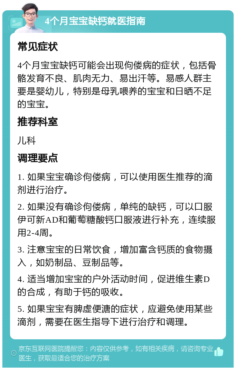 4个月宝宝缺钙就医指南 常见症状 4个月宝宝缺钙可能会出现佝偻病的症状，包括骨骼发育不良、肌肉无力、易出汗等。易感人群主要是婴幼儿，特别是母乳喂养的宝宝和日晒不足的宝宝。 推荐科室 儿科 调理要点 1. 如果宝宝确诊佝偻病，可以使用医生推荐的滴剂进行治疗。 2. 如果没有确诊佝偻病，单纯的缺钙，可以口服伊可新AD和葡萄糖酸钙口服液进行补充，连续服用2-4周。 3. 注意宝宝的日常饮食，增加富含钙质的食物摄入，如奶制品、豆制品等。 4. 适当增加宝宝的户外活动时间，促进维生素D的合成，有助于钙的吸收。 5. 如果宝宝有脾虚便溏的症状，应避免使用某些滴剂，需要在医生指导下进行治疗和调理。