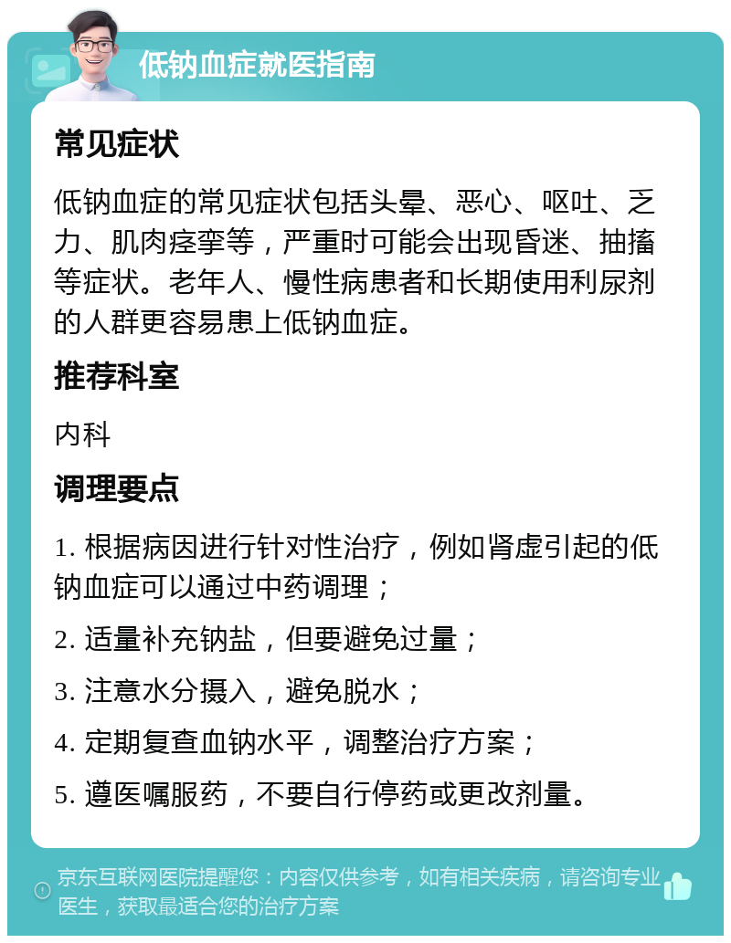 低钠血症就医指南 常见症状 低钠血症的常见症状包括头晕、恶心、呕吐、乏力、肌肉痉挛等，严重时可能会出现昏迷、抽搐等症状。老年人、慢性病患者和长期使用利尿剂的人群更容易患上低钠血症。 推荐科室 内科 调理要点 1. 根据病因进行针对性治疗，例如肾虚引起的低钠血症可以通过中药调理； 2. 适量补充钠盐，但要避免过量； 3. 注意水分摄入，避免脱水； 4. 定期复查血钠水平，调整治疗方案； 5. 遵医嘱服药，不要自行停药或更改剂量。