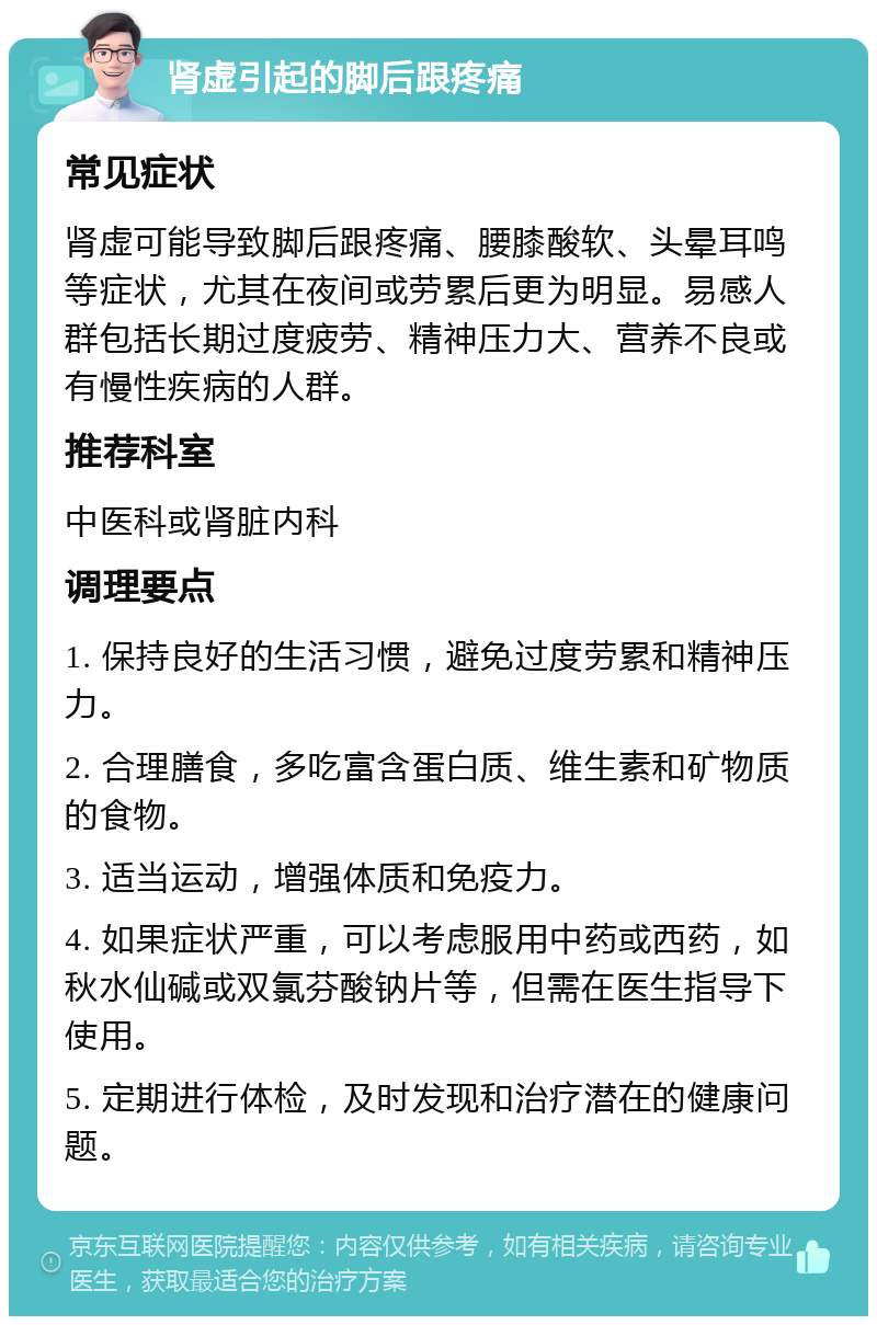 肾虚引起的脚后跟疼痛 常见症状 肾虚可能导致脚后跟疼痛、腰膝酸软、头晕耳鸣等症状，尤其在夜间或劳累后更为明显。易感人群包括长期过度疲劳、精神压力大、营养不良或有慢性疾病的人群。 推荐科室 中医科或肾脏内科 调理要点 1. 保持良好的生活习惯，避免过度劳累和精神压力。 2. 合理膳食，多吃富含蛋白质、维生素和矿物质的食物。 3. 适当运动，增强体质和免疫力。 4. 如果症状严重，可以考虑服用中药或西药，如秋水仙碱或双氯芬酸钠片等，但需在医生指导下使用。 5. 定期进行体检，及时发现和治疗潜在的健康问题。