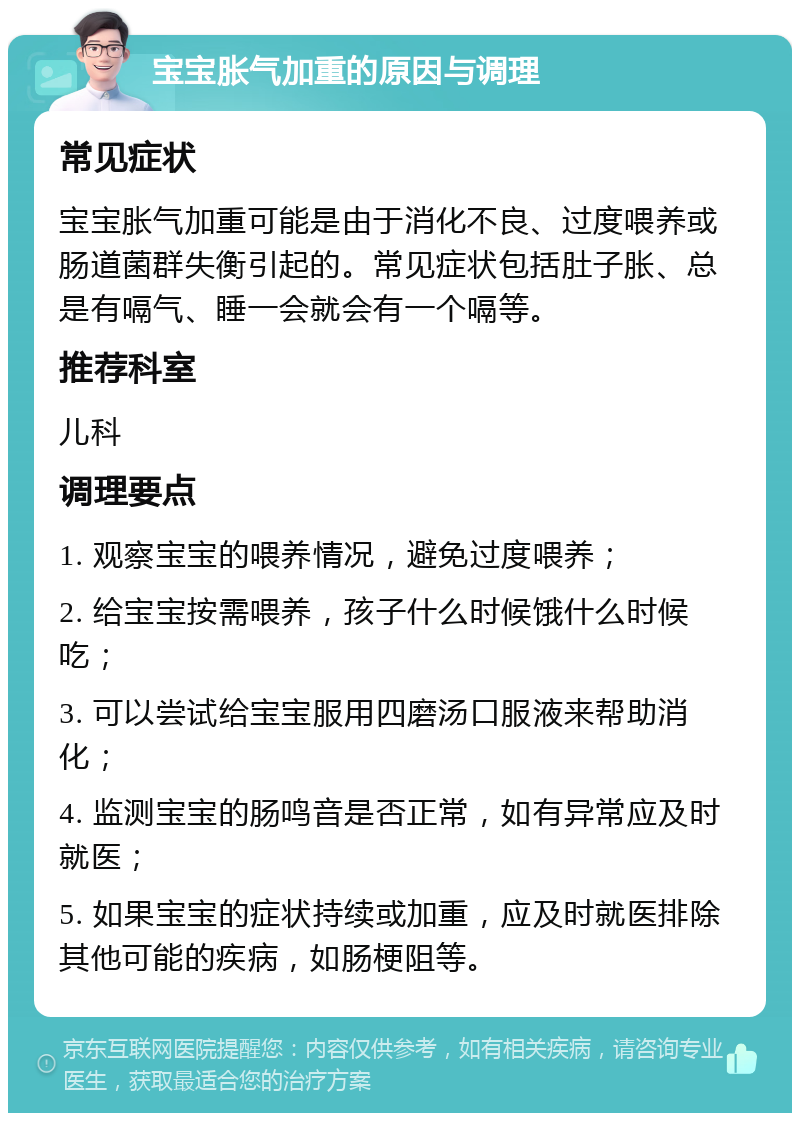 宝宝胀气加重的原因与调理 常见症状 宝宝胀气加重可能是由于消化不良、过度喂养或肠道菌群失衡引起的。常见症状包括肚子胀、总是有嗝气、睡一会就会有一个嗝等。 推荐科室 儿科 调理要点 1. 观察宝宝的喂养情况，避免过度喂养； 2. 给宝宝按需喂养，孩子什么时候饿什么时候吃； 3. 可以尝试给宝宝服用四磨汤口服液来帮助消化； 4. 监测宝宝的肠鸣音是否正常，如有异常应及时就医； 5. 如果宝宝的症状持续或加重，应及时就医排除其他可能的疾病，如肠梗阻等。