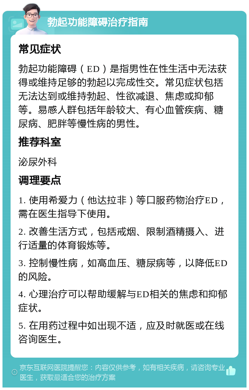 勃起功能障碍治疗指南 常见症状 勃起功能障碍（ED）是指男性在性生活中无法获得或维持足够的勃起以完成性交。常见症状包括无法达到或维持勃起、性欲减退、焦虑或抑郁等。易感人群包括年龄较大、有心血管疾病、糖尿病、肥胖等慢性病的男性。 推荐科室 泌尿外科 调理要点 1. 使用希爱力（他达拉非）等口服药物治疗ED，需在医生指导下使用。 2. 改善生活方式，包括戒烟、限制酒精摄入、进行适量的体育锻炼等。 3. 控制慢性病，如高血压、糖尿病等，以降低ED的风险。 4. 心理治疗可以帮助缓解与ED相关的焦虑和抑郁症状。 5. 在用药过程中如出现不适，应及时就医或在线咨询医生。