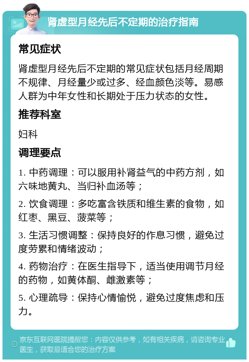 肾虚型月经先后不定期的治疗指南 常见症状 肾虚型月经先后不定期的常见症状包括月经周期不规律、月经量少或过多、经血颜色淡等。易感人群为中年女性和长期处于压力状态的女性。 推荐科室 妇科 调理要点 1. 中药调理：可以服用补肾益气的中药方剂，如六味地黄丸、当归补血汤等； 2. 饮食调理：多吃富含铁质和维生素的食物，如红枣、黑豆、菠菜等； 3. 生活习惯调整：保持良好的作息习惯，避免过度劳累和情绪波动； 4. 药物治疗：在医生指导下，适当使用调节月经的药物，如黄体酮、雌激素等； 5. 心理疏导：保持心情愉悦，避免过度焦虑和压力。