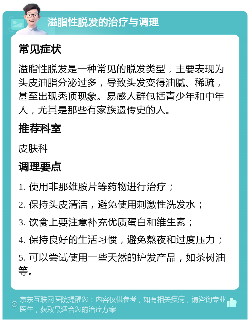 溢脂性脱发的治疗与调理 常见症状 溢脂性脱发是一种常见的脱发类型，主要表现为头皮油脂分泌过多，导致头发变得油腻、稀疏，甚至出现秃顶现象。易感人群包括青少年和中年人，尤其是那些有家族遗传史的人。 推荐科室 皮肤科 调理要点 1. 使用非那雄胺片等药物进行治疗； 2. 保持头皮清洁，避免使用刺激性洗发水； 3. 饮食上要注意补充优质蛋白和维生素； 4. 保持良好的生活习惯，避免熬夜和过度压力； 5. 可以尝试使用一些天然的护发产品，如茶树油等。