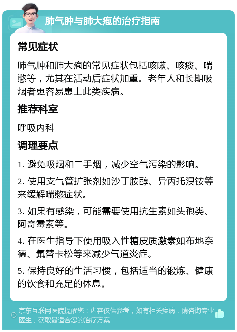 肺气肿与肺大疱的治疗指南 常见症状 肺气肿和肺大疱的常见症状包括咳嗽、咳痰、喘憋等，尤其在活动后症状加重。老年人和长期吸烟者更容易患上此类疾病。 推荐科室 呼吸内科 调理要点 1. 避免吸烟和二手烟，减少空气污染的影响。 2. 使用支气管扩张剂如沙丁胺醇、异丙托溴铵等来缓解喘憋症状。 3. 如果有感染，可能需要使用抗生素如头孢类、阿奇霉素等。 4. 在医生指导下使用吸入性糖皮质激素如布地奈德、氟替卡松等来减少气道炎症。 5. 保持良好的生活习惯，包括适当的锻炼、健康的饮食和充足的休息。