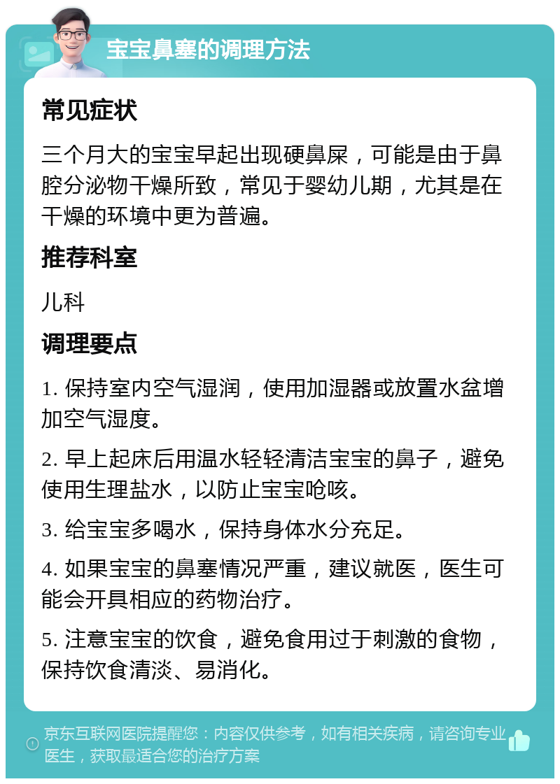 宝宝鼻塞的调理方法 常见症状 三个月大的宝宝早起出现硬鼻屎，可能是由于鼻腔分泌物干燥所致，常见于婴幼儿期，尤其是在干燥的环境中更为普遍。 推荐科室 儿科 调理要点 1. 保持室内空气湿润，使用加湿器或放置水盆增加空气湿度。 2. 早上起床后用温水轻轻清洁宝宝的鼻子，避免使用生理盐水，以防止宝宝呛咳。 3. 给宝宝多喝水，保持身体水分充足。 4. 如果宝宝的鼻塞情况严重，建议就医，医生可能会开具相应的药物治疗。 5. 注意宝宝的饮食，避免食用过于刺激的食物，保持饮食清淡、易消化。