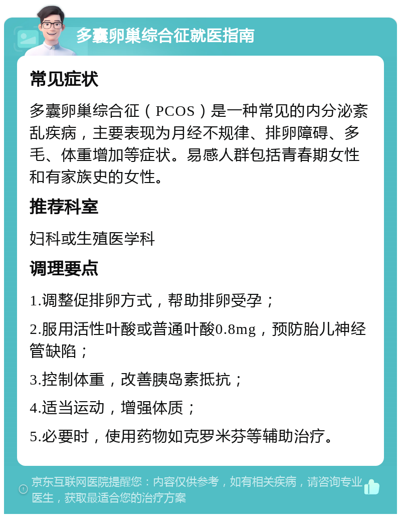 多囊卵巢综合征就医指南 常见症状 多囊卵巢综合征（PCOS）是一种常见的内分泌紊乱疾病，主要表现为月经不规律、排卵障碍、多毛、体重增加等症状。易感人群包括青春期女性和有家族史的女性。 推荐科室 妇科或生殖医学科 调理要点 1.调整促排卵方式，帮助排卵受孕； 2.服用活性叶酸或普通叶酸0.8mg，预防胎儿神经管缺陷； 3.控制体重，改善胰岛素抵抗； 4.适当运动，增强体质； 5.必要时，使用药物如克罗米芬等辅助治疗。