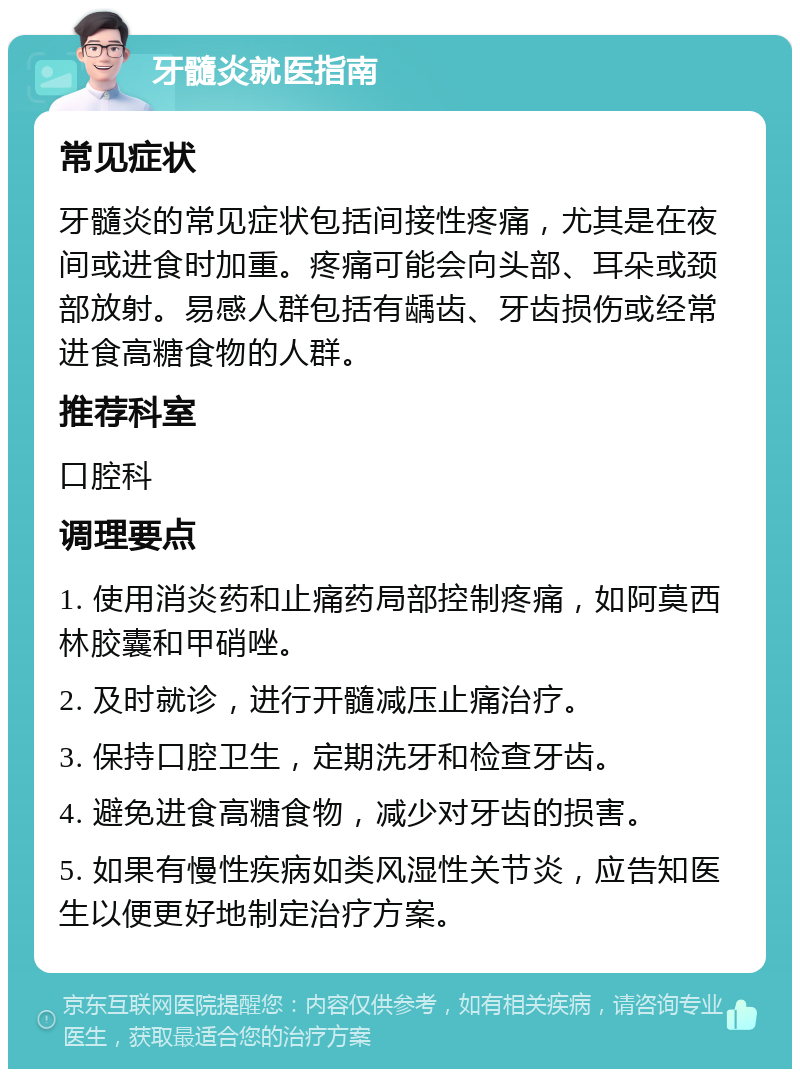 牙髓炎就医指南 常见症状 牙髓炎的常见症状包括间接性疼痛，尤其是在夜间或进食时加重。疼痛可能会向头部、耳朵或颈部放射。易感人群包括有龋齿、牙齿损伤或经常进食高糖食物的人群。 推荐科室 口腔科 调理要点 1. 使用消炎药和止痛药局部控制疼痛，如阿莫西林胶囊和甲硝唑。 2. 及时就诊，进行开髓减压止痛治疗。 3. 保持口腔卫生，定期洗牙和检查牙齿。 4. 避免进食高糖食物，减少对牙齿的损害。 5. 如果有慢性疾病如类风湿性关节炎，应告知医生以便更好地制定治疗方案。