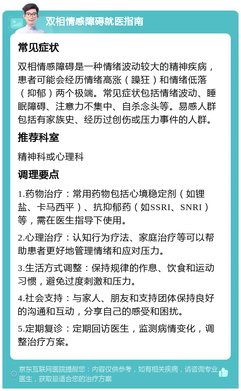 双相情感障碍就医指南 常见症状 双相情感障碍是一种情绪波动较大的精神疾病，患者可能会经历情绪高涨（躁狂）和情绪低落（抑郁）两个极端。常见症状包括情绪波动、睡眠障碍、注意力不集中、自杀念头等。易感人群包括有家族史、经历过创伤或压力事件的人群。 推荐科室 精神科或心理科 调理要点 1.药物治疗：常用药物包括心境稳定剂（如锂盐、卡马西平）、抗抑郁药（如SSRI、SNRI）等，需在医生指导下使用。 2.心理治疗：认知行为疗法、家庭治疗等可以帮助患者更好地管理情绪和应对压力。 3.生活方式调整：保持规律的作息、饮食和运动习惯，避免过度刺激和压力。 4.社会支持：与家人、朋友和支持团体保持良好的沟通和互动，分享自己的感受和困扰。 5.定期复诊：定期回访医生，监测病情变化，调整治疗方案。