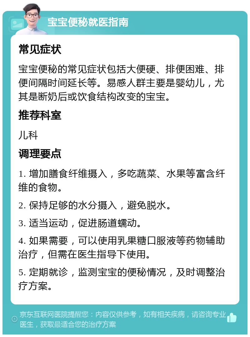 宝宝便秘就医指南 常见症状 宝宝便秘的常见症状包括大便硬、排便困难、排便间隔时间延长等。易感人群主要是婴幼儿，尤其是断奶后或饮食结构改变的宝宝。 推荐科室 儿科 调理要点 1. 增加膳食纤维摄入，多吃蔬菜、水果等富含纤维的食物。 2. 保持足够的水分摄入，避免脱水。 3. 适当运动，促进肠道蠕动。 4. 如果需要，可以使用乳果糖口服液等药物辅助治疗，但需在医生指导下使用。 5. 定期就诊，监测宝宝的便秘情况，及时调整治疗方案。