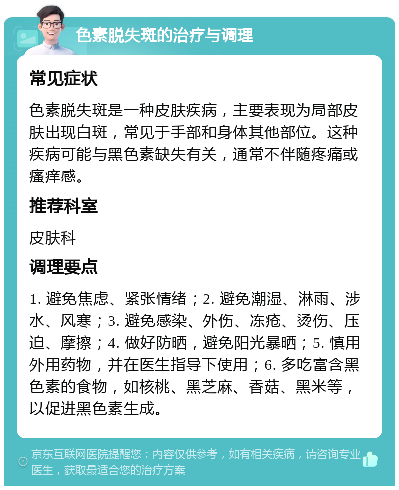 色素脱失斑的治疗与调理 常见症状 色素脱失斑是一种皮肤疾病，主要表现为局部皮肤出现白斑，常见于手部和身体其他部位。这种疾病可能与黑色素缺失有关，通常不伴随疼痛或瘙痒感。 推荐科室 皮肤科 调理要点 1. 避免焦虑、紧张情绪；2. 避免潮湿、淋雨、涉水、风寒；3. 避免感染、外伤、冻疮、烫伤、压迫、摩擦；4. 做好防晒，避免阳光暴晒；5. 慎用外用药物，并在医生指导下使用；6. 多吃富含黑色素的食物，如核桃、黑芝麻、香菇、黑米等，以促进黑色素生成。