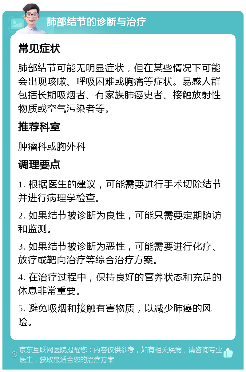 肺部结节的诊断与治疗 常见症状 肺部结节可能无明显症状，但在某些情况下可能会出现咳嗽、呼吸困难或胸痛等症状。易感人群包括长期吸烟者、有家族肺癌史者、接触放射性物质或空气污染者等。 推荐科室 肿瘤科或胸外科 调理要点 1. 根据医生的建议，可能需要进行手术切除结节并进行病理学检查。 2. 如果结节被诊断为良性，可能只需要定期随访和监测。 3. 如果结节被诊断为恶性，可能需要进行化疗、放疗或靶向治疗等综合治疗方案。 4. 在治疗过程中，保持良好的营养状态和充足的休息非常重要。 5. 避免吸烟和接触有害物质，以减少肺癌的风险。