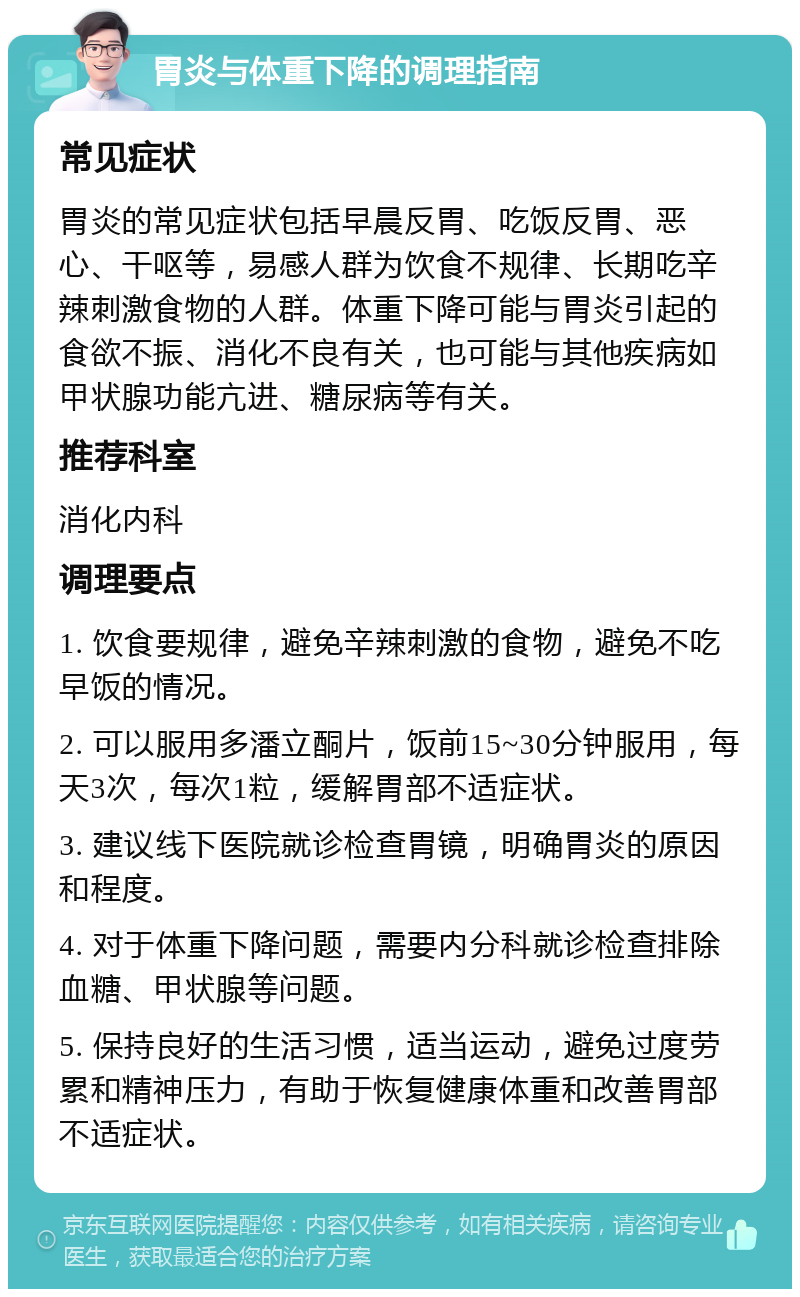 胃炎与体重下降的调理指南 常见症状 胃炎的常见症状包括早晨反胃、吃饭反胃、恶心、干呕等，易感人群为饮食不规律、长期吃辛辣刺激食物的人群。体重下降可能与胃炎引起的食欲不振、消化不良有关，也可能与其他疾病如甲状腺功能亢进、糖尿病等有关。 推荐科室 消化内科 调理要点 1. 饮食要规律，避免辛辣刺激的食物，避免不吃早饭的情况。 2. 可以服用多潘立酮片，饭前15~30分钟服用，每天3次，每次1粒，缓解胃部不适症状。 3. 建议线下医院就诊检查胃镜，明确胃炎的原因和程度。 4. 对于体重下降问题，需要内分科就诊检查排除血糖、甲状腺等问题。 5. 保持良好的生活习惯，适当运动，避免过度劳累和精神压力，有助于恢复健康体重和改善胃部不适症状。