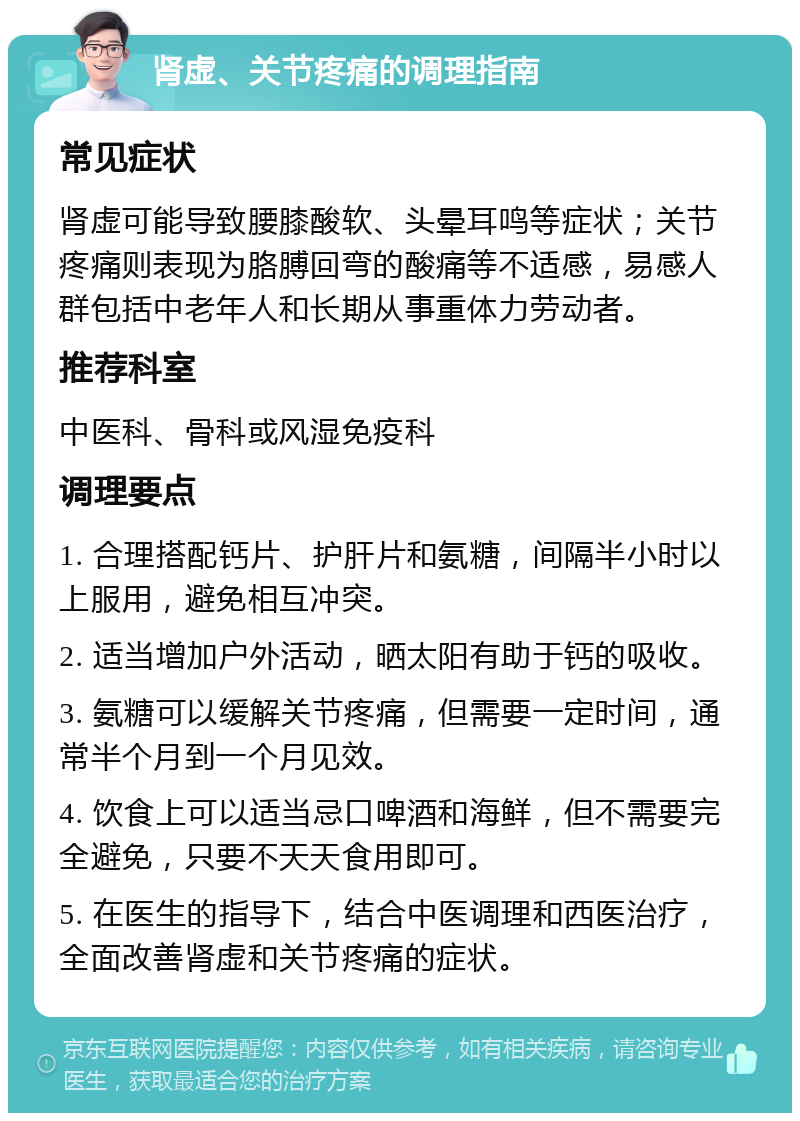 肾虚、关节疼痛的调理指南 常见症状 肾虚可能导致腰膝酸软、头晕耳鸣等症状；关节疼痛则表现为胳膊回弯的酸痛等不适感，易感人群包括中老年人和长期从事重体力劳动者。 推荐科室 中医科、骨科或风湿免疫科 调理要点 1. 合理搭配钙片、护肝片和氨糖，间隔半小时以上服用，避免相互冲突。 2. 适当增加户外活动，晒太阳有助于钙的吸收。 3. 氨糖可以缓解关节疼痛，但需要一定时间，通常半个月到一个月见效。 4. 饮食上可以适当忌口啤酒和海鲜，但不需要完全避免，只要不天天食用即可。 5. 在医生的指导下，结合中医调理和西医治疗，全面改善肾虚和关节疼痛的症状。