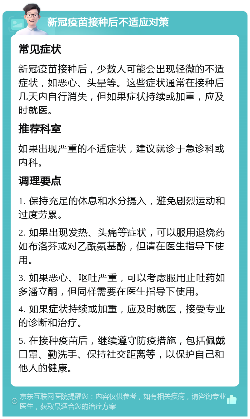 新冠疫苗接种后不适应对策 常见症状 新冠疫苗接种后，少数人可能会出现轻微的不适症状，如恶心、头晕等。这些症状通常在接种后几天内自行消失，但如果症状持续或加重，应及时就医。 推荐科室 如果出现严重的不适症状，建议就诊于急诊科或内科。 调理要点 1. 保持充足的休息和水分摄入，避免剧烈运动和过度劳累。 2. 如果出现发热、头痛等症状，可以服用退烧药如布洛芬或对乙酰氨基酚，但请在医生指导下使用。 3. 如果恶心、呕吐严重，可以考虑服用止吐药如多潘立酮，但同样需要在医生指导下使用。 4. 如果症状持续或加重，应及时就医，接受专业的诊断和治疗。 5. 在接种疫苗后，继续遵守防疫措施，包括佩戴口罩、勤洗手、保持社交距离等，以保护自己和他人的健康。