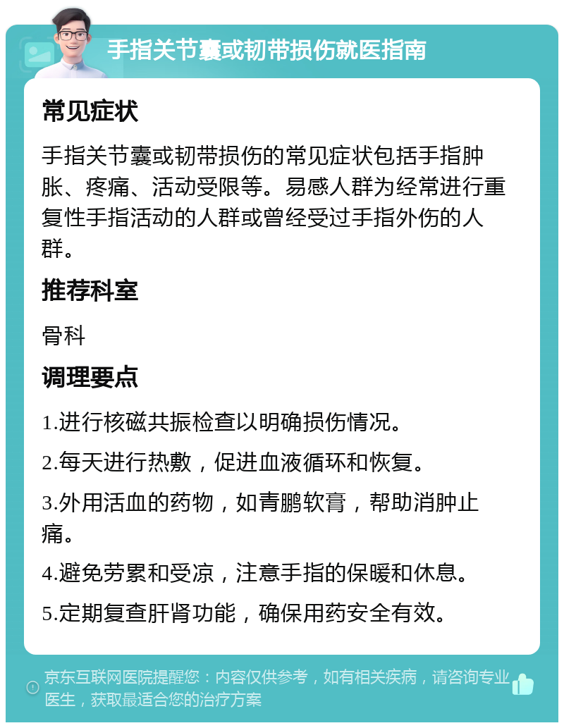 手指关节囊或韧带损伤就医指南 常见症状 手指关节囊或韧带损伤的常见症状包括手指肿胀、疼痛、活动受限等。易感人群为经常进行重复性手指活动的人群或曾经受过手指外伤的人群。 推荐科室 骨科 调理要点 1.进行核磁共振检查以明确损伤情况。 2.每天进行热敷，促进血液循环和恢复。 3.外用活血的药物，如青鹏软膏，帮助消肿止痛。 4.避免劳累和受凉，注意手指的保暖和休息。 5.定期复查肝肾功能，确保用药安全有效。