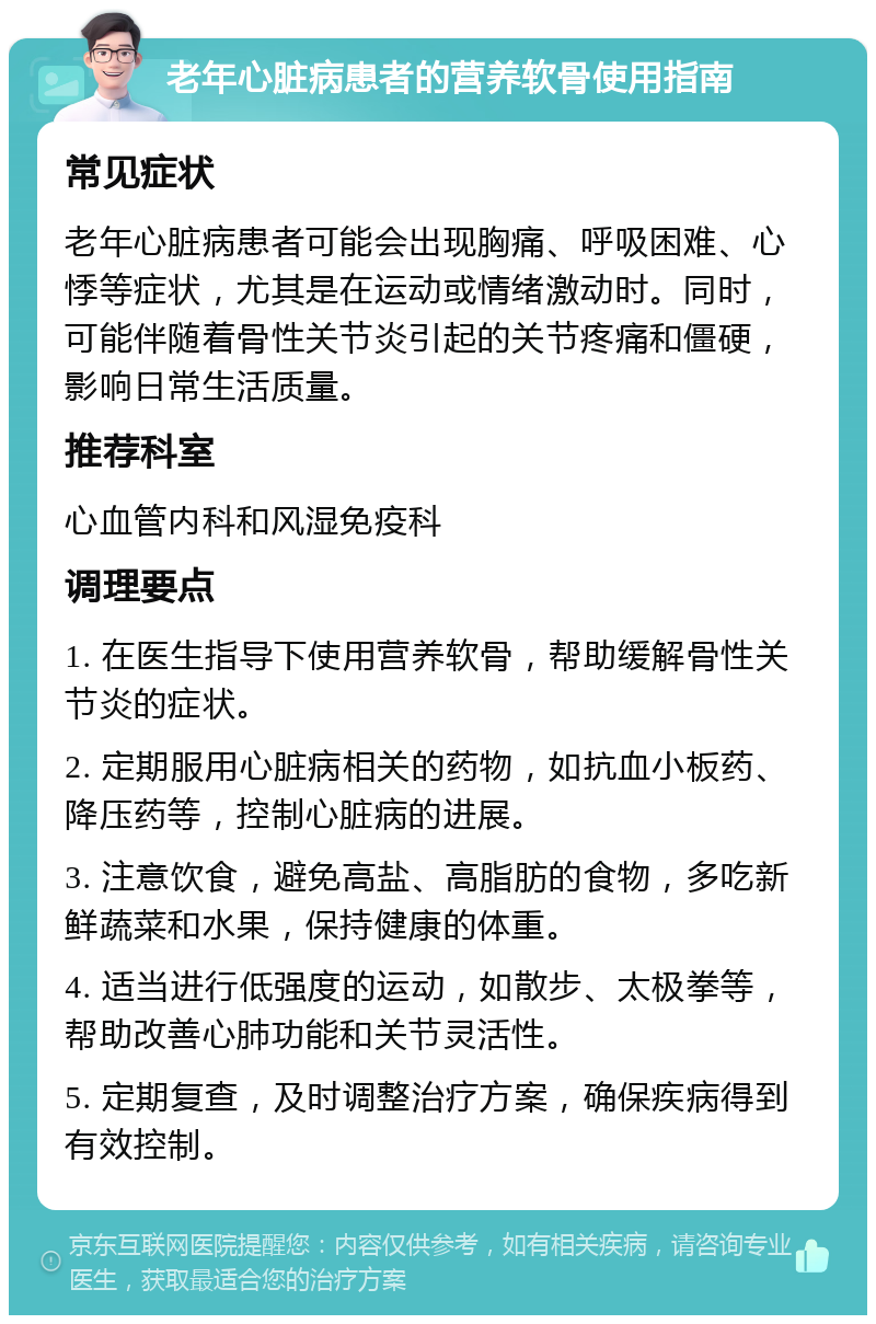 老年心脏病患者的营养软骨使用指南 常见症状 老年心脏病患者可能会出现胸痛、呼吸困难、心悸等症状，尤其是在运动或情绪激动时。同时，可能伴随着骨性关节炎引起的关节疼痛和僵硬，影响日常生活质量。 推荐科室 心血管内科和风湿免疫科 调理要点 1. 在医生指导下使用营养软骨，帮助缓解骨性关节炎的症状。 2. 定期服用心脏病相关的药物，如抗血小板药、降压药等，控制心脏病的进展。 3. 注意饮食，避免高盐、高脂肪的食物，多吃新鲜蔬菜和水果，保持健康的体重。 4. 适当进行低强度的运动，如散步、太极拳等，帮助改善心肺功能和关节灵活性。 5. 定期复查，及时调整治疗方案，确保疾病得到有效控制。