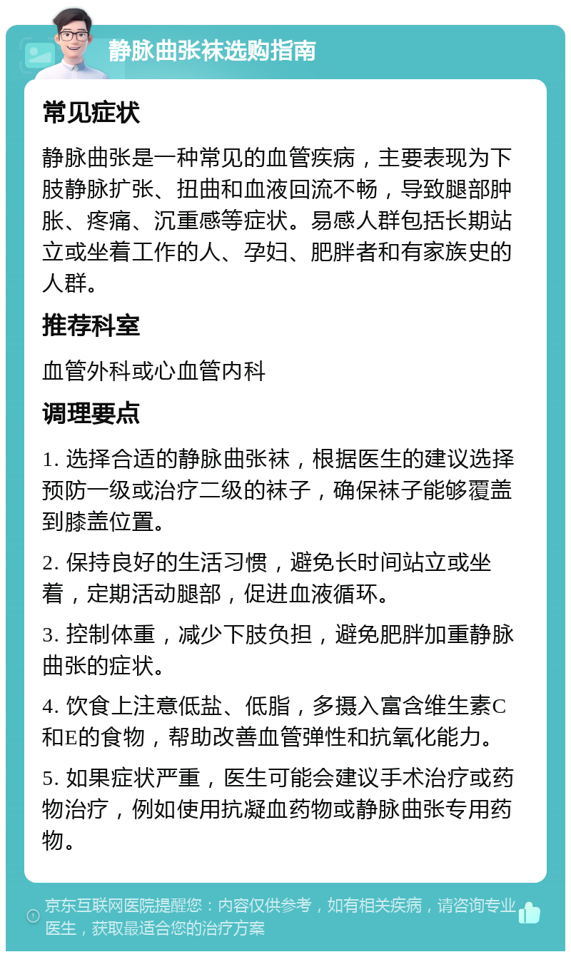 静脉曲张袜选购指南 常见症状 静脉曲张是一种常见的血管疾病，主要表现为下肢静脉扩张、扭曲和血液回流不畅，导致腿部肿胀、疼痛、沉重感等症状。易感人群包括长期站立或坐着工作的人、孕妇、肥胖者和有家族史的人群。 推荐科室 血管外科或心血管内科 调理要点 1. 选择合适的静脉曲张袜，根据医生的建议选择预防一级或治疗二级的袜子，确保袜子能够覆盖到膝盖位置。 2. 保持良好的生活习惯，避免长时间站立或坐着，定期活动腿部，促进血液循环。 3. 控制体重，减少下肢负担，避免肥胖加重静脉曲张的症状。 4. 饮食上注意低盐、低脂，多摄入富含维生素C和E的食物，帮助改善血管弹性和抗氧化能力。 5. 如果症状严重，医生可能会建议手术治疗或药物治疗，例如使用抗凝血药物或静脉曲张专用药物。