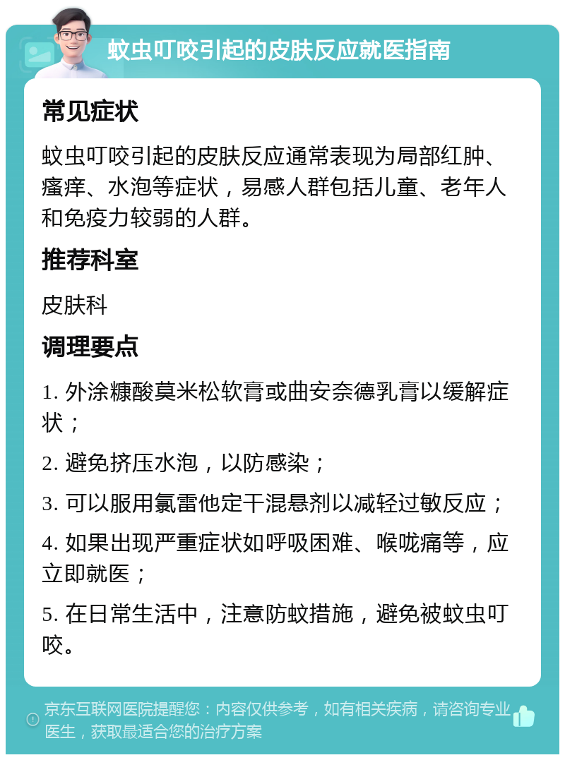 蚊虫叮咬引起的皮肤反应就医指南 常见症状 蚊虫叮咬引起的皮肤反应通常表现为局部红肿、瘙痒、水泡等症状，易感人群包括儿童、老年人和免疫力较弱的人群。 推荐科室 皮肤科 调理要点 1. 外涂糠酸莫米松软膏或曲安奈德乳膏以缓解症状； 2. 避免挤压水泡，以防感染； 3. 可以服用氯雷他定干混悬剂以减轻过敏反应； 4. 如果出现严重症状如呼吸困难、喉咙痛等，应立即就医； 5. 在日常生活中，注意防蚊措施，避免被蚊虫叮咬。